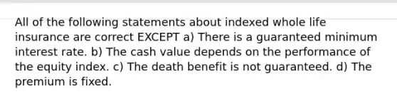 All of the following statements about indexed whole life insurance are correct EXCEPT a) There is a guaranteed minimum interest rate. b) The cash value depends on the performance of the equity index. c) The death benefit is not guaranteed. d) The premium is fixed.