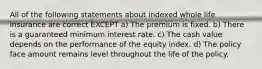 All of the following statements about indexed whole life insurance are correct EXCEPT a) The premium is fixed. b) There is a guaranteed minimum interest rate. c) The cash value depends on the performance of the equity index. d) The policy face amount remains level throughout the life of the policy.