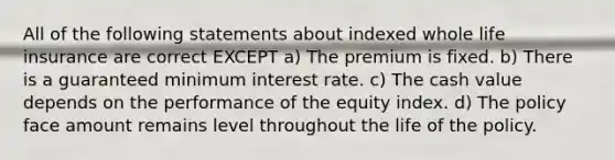 All of the following statements about indexed whole life insurance are correct EXCEPT a) The premium is fixed. b) There is a guaranteed minimum interest rate. c) The cash value depends on the performance of the equity index. d) The policy face amount remains level throughout the life of the policy.