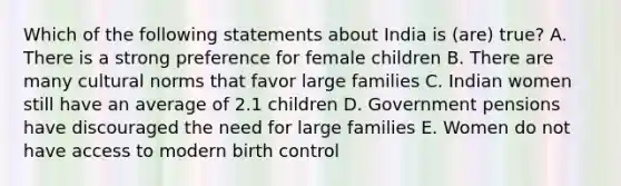 Which of the following statements about India is (are) true? A. There is a strong preference for female children B. There are many cultural norms that favor large families C. Indian women still have an average of 2.1 children D. Government pensions have discouraged the need for large families E. Women do not have access to modern birth control