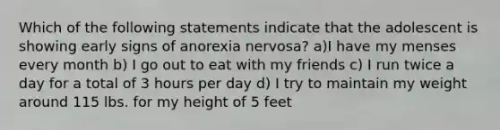 Which of the following statements indicate that the adolescent is showing early signs of anorexia nervosa? a)I have my menses every month b) I go out to eat with my friends c) I run twice a day for a total of 3 hours per day d) I try to maintain my weight around 115 lbs. for my height of 5 feet