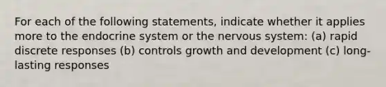 For each of the following statements, indicate whether it applies more to the endocrine system or the nervous system: (a) rapid discrete responses (b) controls growth and development (c) long-lasting responses