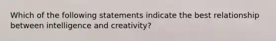 Which of the following statements indicate the best relationship between intelligence and creativity?