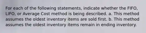 For each of the following statements, indicate whether the FIFO, LIFO, or Average Cost method is being described. a. This method assumes the oldest inventory items are sold first. b. This method assumes the oldest inventory items remain in ending inventory.