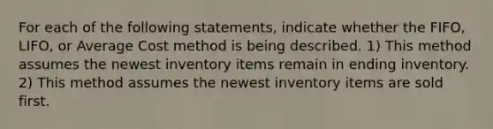 For each of the following statements, indicate whether the FIFO, LIFO, or Average Cost method is being described. 1) This method assumes the newest inventory items remain in ending inventory. 2) This method assumes the newest inventory items are sold first.