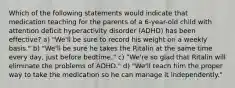 Which of the following statements would indicate that medication teaching for the parents of a 6-year-old child with attention deficit hyperactivity disorder (ADHD) has been effective? a) "We'll be sure to record his weight on a weekly basis." b) "We'll be sure he takes the Ritalin at the same time every day, just before bedtime." c) "We're so glad that Ritalin will eliminate the problems of ADHD." d) "We'll teach him the proper way to take the medication so he can manage it independently."