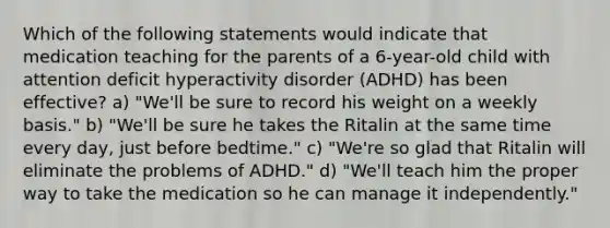 Which of the following statements would indicate that medication teaching for the parents of a 6-year-old child with attention deficit hyperactivity disorder (ADHD) has been effective? a) "We'll be sure to record his weight on a weekly basis." b) "We'll be sure he takes the Ritalin at the same time every day, just before bedtime." c) "We're so glad that Ritalin will eliminate the problems of ADHD." d) "We'll teach him the proper way to take the medication so he can manage it independently."