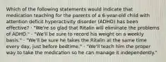 Which of the following statements would indicate that medication teaching for the parents of a 6-year-old child with attention deficit hyperactivity disorder (ADHD) has been effective? · "We're so glad that Ritalin will eliminate the problems of ADHD." · "We'll be sure to record his weight on a weekly basis." · "We'll be sure he takes the Ritalin at the same time every day, just before bedtime." · "We'll teach him the proper way to take the medication so he can manage it independently."