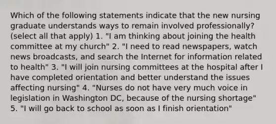 Which of the following statements indicate that the new nursing graduate understands ways to remain involved professionally? (select all that apply) 1. "I am thinking about joining the health committee at my church" 2. "I need to read newspapers, watch news broadcasts, and search the Internet for information related to health" 3. "I will join nursing committees at the hospital after I have completed orientation and better understand the issues affecting nursing" 4. "Nurses do not have very much voice in legislation in Washington DC, because of the nursing shortage" 5. "I will go back to school as soon as I finish orientation"