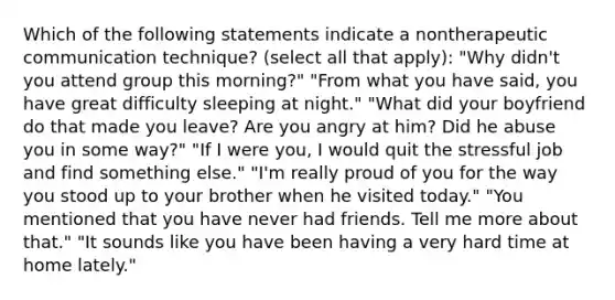 Which of the following statements indicate a nontherapeutic communication technique? (select all that apply): "Why didn't you attend group this morning?" "From what you have said, you have great difficulty sleeping at night." "What did your boyfriend do that made you leave? Are you angry at him? Did he abuse you in some way?" "If I were you, I would quit the stressful job and find something else." "I'm really proud of you for the way you stood up to your brother when he visited today." "You mentioned that you have never had friends. Tell me more about that." "It sounds like you have been having a very hard time at home lately."