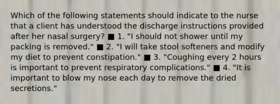 Which of the following statements should indicate to the nurse that a client has understood the discharge instructions provided after her nasal surgery? ■ 1. "I should not shower until my packing is removed." ■ 2. "I will take stool softeners and modify my diet to prevent constipation." ■ 3. "Coughing every 2 hours is important to prevent respiratory complications." ■ 4. "It is important to blow my nose each day to remove the dried secretions."