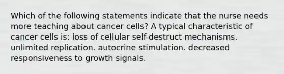 Which of the following statements indicate that the nurse needs more teaching about cancer cells? A typical characteristic of cancer cells is: loss of cellular self-destruct mechanisms. unlimited replication. autocrine stimulation. decreased responsiveness to growth signals.