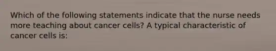 Which of the following statements indicate that the nurse needs more teaching about cancer cells? A typical characteristic of cancer cells is: