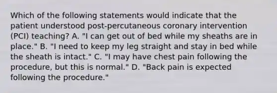 Which of the following statements would indicate that the patient understood post-percutaneous coronary intervention (PCI) teaching? A. "I can get out of bed while my sheaths are in place." B. "I need to keep my leg straight and stay in bed while the sheath is intact." C. "I may have chest pain following the procedure, but this is normal." D. "Back pain is expected following the procedure."