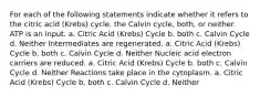 For each of the following statements indicate whether it refers to the citric acid (Krebs) cycle, the Calvin cycle, both, or neither. ATP is an input. a. Citric Acid (Krebs) Cycle b. both c. Calvin Cycle d. Neither Intermediates are regenerated. a. Citric Acid (Krebs) Cycle b. both c. Calvin Cycle d. Neither Nucleic acid electron carriers are reduced. a. Citric Acid (Krebs) Cycle b. both c. Calvin Cycle d. Neither Reactions take place in the cytoplasm. a. Citric Acid (Krebs) Cycle b. both c. Calvin Cycle d. Neither