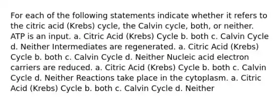 For each of the following statements indicate whether it refers to the citric acid (Krebs) cycle, the Calvin cycle, both, or neither. ATP is an input. a. Citric Acid (Krebs) Cycle b. both c. Calvin Cycle d. Neither Intermediates are regenerated. a. Citric Acid (Krebs) Cycle b. both c. Calvin Cycle d. Neither Nucleic acid electron carriers are reduced. a. Citric Acid (Krebs) Cycle b. both c. Calvin Cycle d. Neither Reactions take place in the cytoplasm. a. Citric Acid (Krebs) Cycle b. both c. Calvin Cycle d. Neither