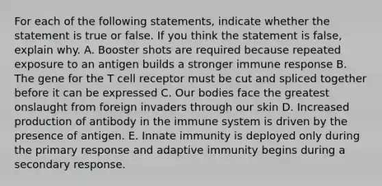 For each of the following statements, indicate whether the statement is true or false. If you think the statement is false, explain why. A. Booster shots are required because repeated exposure to an antigen builds a stronger immune response B. The gene for the T cell receptor must be cut and spliced together before it can be expressed C. Our bodies face the greatest onslaught from foreign invaders through our skin D. Increased production of antibody in the immune system is driven by the presence of antigen. E. Innate immunity is deployed only during the primary response and adaptive immunity begins during a secondary response.