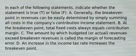 In each of the following statements, indicate whether the statement is true (T) or false (F). A. Generally, the breakeven point in revenues can be easily determined by simply summing all costs in the company's contribution income statement. B. At the breakeven point, total fixed costs always equals contribution margin. C. The amount by which budgeted (or actual) revenues exceed breakeven revenues is called the margin of forecasting error. D. An increase in the income tax rate increases the breakeven point.