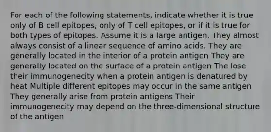 For each of the following statements, indicate whether it is true only of B cell epitopes, only of T cell epitopes, or if it is true for both types of epitopes. Assume it is a large antigen. They almost always consist of a linear sequence of amino acids. They are generally located in the interior of a protein antigen They are generally located on the surface of a protein antigen The lose their immunogenecity when a protein antigen is denatured by heat Multiple different epitopes may occur in the same antigen They generally arise from protein antigens Their immunogenecity may depend on the three-dimensional structure of the antigen