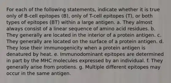 For each of the following statements, indicate whether it is true only of B-cell epitopes (B), only of T-cell epitopes (T), or both types of epitopes (BT) within a large antigen. a. They almost always consist of a linear sequence of amino acid residues. b. They generally are located in the interior of a protein antigen. c. They generally are located on the surface of a protein antigen. d. They lose their immunogenicity when a protein antigen is denatured by heat. e. Immunodominant epitopes are determined in part by the MHC molecules expressed by an individual. f. They generally arise from protiens. g. Multiple different epitopes may occur in the same antigen.