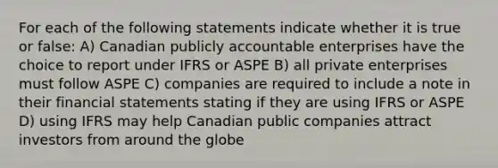 For each of the following statements indicate whether it is true or false: A) Canadian publicly accountable enterprises have the choice to report under IFRS or ASPE B) all private enterprises must follow ASPE C) companies are required to include a note in their <a href='https://www.questionai.com/knowledge/kFBJaQCz4b-financial-statements' class='anchor-knowledge'>financial statements</a> stating if they are using IFRS or ASPE D) using IFRS may help Canadian public companies attract investors from around the globe