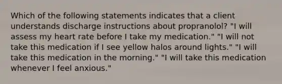 Which of the following statements indicates that a client understands discharge instructions about propranolol? "I will assess my heart rate before I take my medication." "I will not take this medication if I see yellow halos around lights." "I will take this medication in the morning." "I will take this medication whenever I feel anxious."