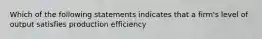 Which of the following statements indicates that a firm's level of output satisfies production efficiency