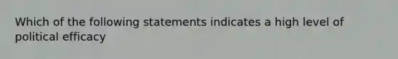 Which of the following statements indicates a high level of political efficacy