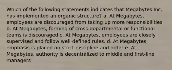 Which of the following statements indicates that Megabytes Inc. has implemented an organic structure? a. At Megabytes, employees are discouraged from taking up more responsibilities b. At Megabytes, forming of cross-departmental or functional teams is discouraged c. At Megabytes, employees are closely supervised and follow well-defined rules. d. At Megabytes, emphasis is placed on strict discipline and order e. At Megabytes, authority is decentralized to middle and first-line managers