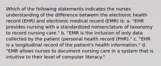 Which of the following statements indicates the nurses understanding of the difference between the electronic health record (EHR) and electronic medical record (EMR) is: a. "EHR provides nursing with a standardized nomenclature of taxonomy to record nursing care." b. "EMR is the inclusion of only data collected by the patient (personal health record (PHR)." c. "EHR is a longitudinal record of the patient's health information." d. "EMR allows nurses to document nursing care in a system that is intuitive to their level of computer literacy."