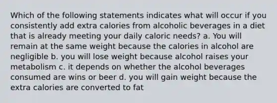 Which of the following statements indicates what will occur if you consistently add extra calories from alcoholic beverages in a diet that is already meeting your daily caloric needs? a. You will remain at the same weight because the calories in alcohol are negligible b. you will lose weight because alcohol raises your metabolism c. it depends on whether the alcohol beverages consumed are wins or beer d. you will gain weight because the extra calories are converted to fat