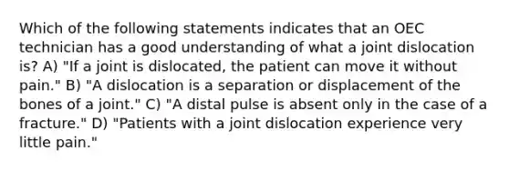 Which of the following statements indicates that an OEC technician has a good understanding of what a joint dislocation is? A) "If a joint is dislocated, the patient can move it without pain." B) "A dislocation is a separation or displacement of the bones of a joint." C) "A distal pulse is absent only in the case of a fracture." D) "Patients with a joint dislocation experience very little pain."