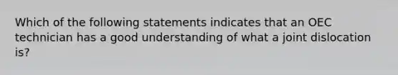 Which of the following statements indicates that an OEC technician has a good understanding of what a joint dislocation is?