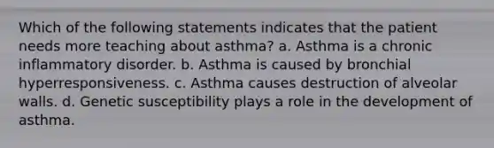 Which of the following statements indicates that the patient needs more teaching about asthma? a. Asthma is a chronic inflammatory disorder. b. Asthma is caused by bronchial hyperresponsiveness. c. Asthma causes destruction of alveolar walls. d. Genetic susceptibility plays a role in the development of asthma.