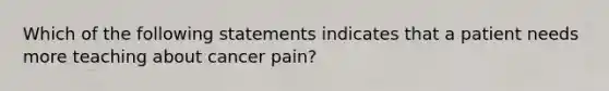 Which of the following statements indicates that a patient needs more teaching about cancer pain?