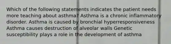 Which of the following statements indicates the patient needs more teaching about asthma? Asthma is a chronic inflammatory disorder. Asthma is caused by bronchial hyperresponsiveness Asthma causes destruction of alveolar walls Genetic susceptibility plays a role in the development of asthma