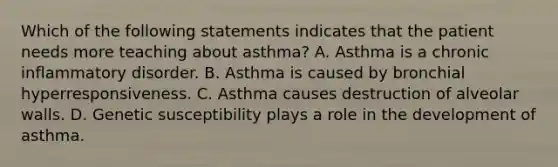 Which of the following statements indicates that the patient needs more teaching about asthma? A. Asthma is a chronic inflammatory disorder. B. Asthma is caused by bronchial hyperresponsiveness. C. Asthma causes destruction of alveolar walls. D. Genetic susceptibility plays a role in the development of asthma.