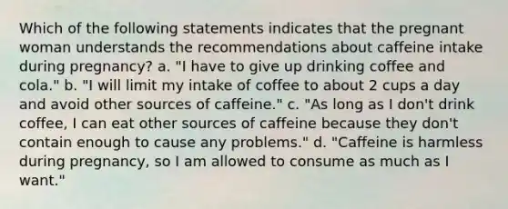 Which of the following statements indicates that the pregnant woman understands the recommendations about caffeine intake during pregnancy? a. "I have to give up drinking coffee and cola." b. "I will limit my intake of coffee to about 2 cups a day and avoid other sources of caffeine." c. "As long as I don't drink coffee, I can eat other sources of caffeine because they don't contain enough to cause any problems." d. "Caffeine is harmless during pregnancy, so I am allowed to consume as much as I want."