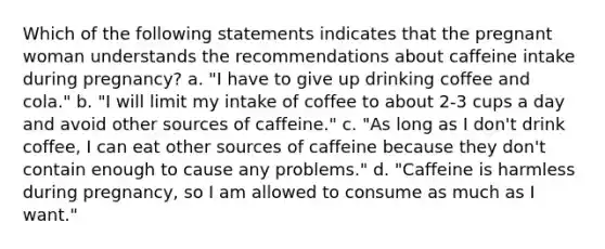 Which of the following statements indicates that the pregnant woman understands the recommendations about caffeine intake during pregnancy? a. "I have to give up drinking coffee and cola." b. "I will limit my intake of coffee to about 2-3 cups a day and avoid other sources of caffeine." c. "As long as I don't drink coffee, I can eat other sources of caffeine because they don't contain enough to cause any problems." d. "Caffeine is harmless during pregnancy, so I am allowed to consume as much as I want."