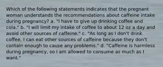 Which of the following statements indicates that the pregnant woman understands the recommendations about caffeine intake during pregnancy? a. "I have to give up drinking coffee and cola." b. "I will limit my intake of coffee to about 12 oz a day and avoid other sources of caffeine." c. "As long as I don't drink coffee, I can eat other sources of caffeine because they don't contain enough to cause any problems." d. "Caffeine is harmless during pregnancy, so I am allowed to consume as much as I want."