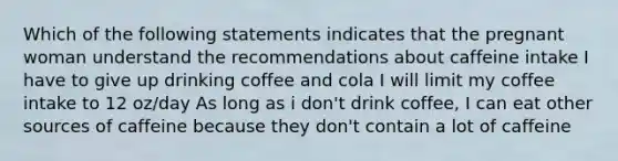 Which of the following statements indicates that the pregnant woman understand the recommendations about caffeine intake I have to give up drinking coffee and cola I will limit my coffee intake to 12 oz/day As long as i don't drink coffee, I can eat other sources of caffeine because they don't contain a lot of caffeine