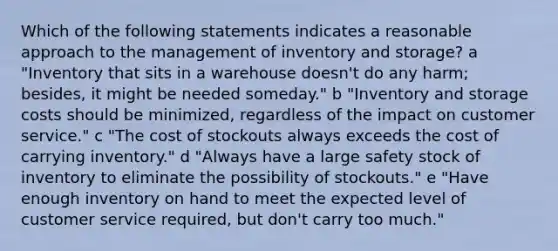 Which of the following statements indicates a reasonable approach to the management of inventory and storage? a "Inventory that sits in a warehouse doesn't do any harm; besides, it might be needed someday." b "Inventory and storage costs should be minimized, regardless of the impact on customer service." c "The cost of stockouts always exceeds the cost of carrying inventory." d "Always have a large safety stock of inventory to eliminate the possibility of stockouts." e "Have enough inventory on hand to meet the expected level of customer service required, but don't carry too much."