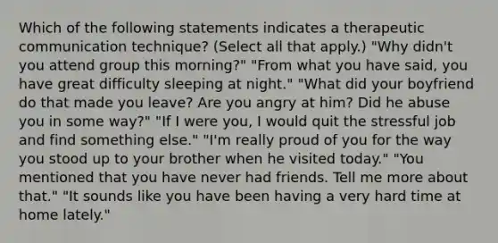 Which of the following statements indicates a therapeutic communication technique? (Select all that apply.) "Why didn't you attend group this morning?" "From what you have said, you have great difficulty sleeping at night." "What did your boyfriend do that made you leave? Are you angry at him? Did he abuse you in some way?" "If I were you, I would quit the stressful job and find something else." "I'm really proud of you for the way you stood up to your brother when he visited today." "You mentioned that you have never had friends. Tell me more about that." "It sounds like you have been having a very hard time at home lately."