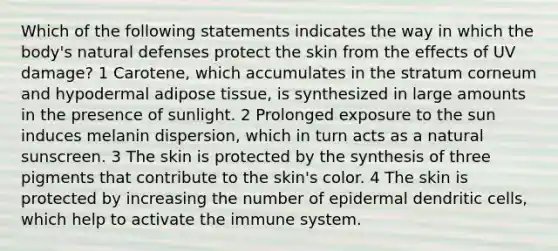 Which of the following statements indicates the way in which the body's natural defenses protect the skin from the effects of UV damage? 1 Carotene, which accumulates in the stratum corneum and hypodermal adipose tissue, is synthesized in large amounts in the presence of sunlight. 2 Prolonged exposure to the sun induces melanin dispersion, which in turn acts as a natural sunscreen. 3 The skin is protected by the synthesis of three pigments that contribute to the skin's color. 4 The skin is protected by increasing the number of epidermal dendritic cells, which help to activate the immune system.