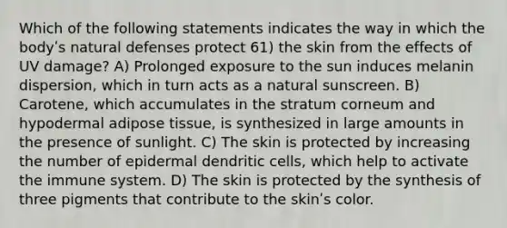 Which of the following statements indicates the way in which the bodyʹs natural defenses protect 61) the skin from the effects of UV damage? A) Prolonged exposure to the sun induces melanin dispersion, which in turn acts as a natural sunscreen. B) Carotene, which accumulates in the stratum corneum and hypodermal adipose tissue, is synthesized in large amounts in the presence of sunlight. C) The skin is protected by increasing the number of epidermal dendritic cells, which help to activate the immune system. D) The skin is protected by the synthesis of three pigments that contribute to the skinʹs color.