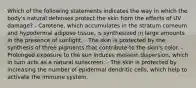 Which of the following statements indicates the way in which the body's natural defenses protect the skin from the effects of UV damage? - Carotene, which accumulates in the stratum corneum and hypodermal adipose tissue, is synthesized in large amounts in the presence of sunlight. - The skin is protected by the synthesis of three pigments that contribute to the skin's color. - Prolonged exposure to the sun induces melanin dispersion, which in turn acts as a natural sunscreen. - The skin is protected by increasing the number of epidermal dendritic cells, which help to activate the immune system.