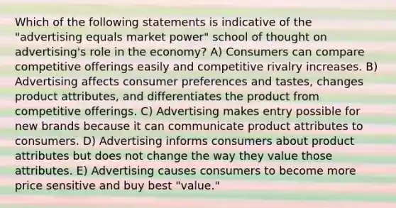 Which of the following statements is indicative of the "advertising equals market power" school of thought on advertising's role in the economy? A) Consumers can compare competitive offerings easily and competitive rivalry increases. B) Advertising affects consumer preferences and tastes, changes product attributes, and differentiates the product from competitive offerings. C) Advertising makes entry possible for new brands because it can communicate product attributes to consumers. D) Advertising informs consumers about product attributes but does not change the way they value those attributes. E) Advertising causes consumers to become more price sensitive and buy best "value."