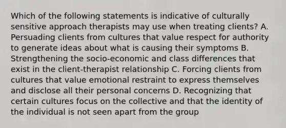 Which of the following statements is indicative of culturally sensitive approach therapists may use when treating clients? A. Persuading clients from cultures that value respect for authority to generate ideas about what is causing their symptoms B. Strengthening the socio-economic and class differences that exist in the client-therapist relationship C. Forcing clients from cultures that value emotional restraint to express themselves and disclose all their personal concerns D. Recognizing that certain cultures focus on the collective and that the identity of the individual is not seen apart from the group