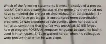 Which of the following statements is most indicative of a process loss?A) Carly was clearly the star of the group and they could not have completed the project on time without her participation. B) As the task force got bigger, it encountered more coordination problems. C) Nan experienced role conflict when her boss told her to do something that she felt was unethical. D) Bill forgot how to program FORTRAN computer language because he hadn't used it in ten years. E) Zeke worked harder when his colleagues were present than when he was alone.