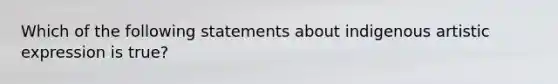 Which of the following statements about indigenous artistic expression is true?